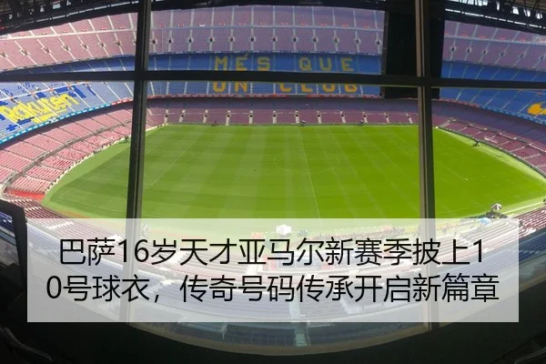 巴萨16岁天才亚马尔新赛季披上10号球衣，传奇号码传承开启新篇章